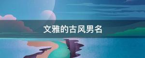 男孩起名 帥氣小眾，不同凡響的古風男孩名字大全（文雅的古風男名）